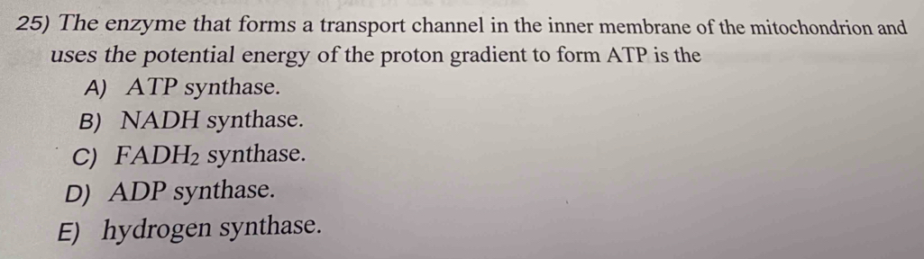 The enzyme that forms a transport channel in the inner membrane of the mitochondrion and
uses the potential energy of the proton gradient to form ATP is the
A) ATP synthase.
B) NADH synthase.
C) FADH_2 synthase.
D) ADP synthase.
E) hydrogen synthase.