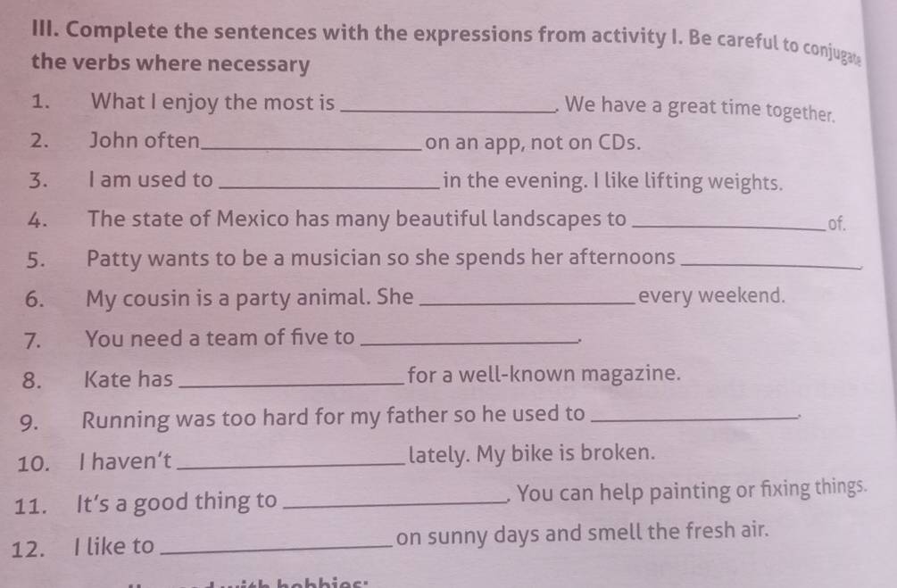 Complete the sentences with the expressions from activity I. Be careful to conjugat 
the verbs where necessary 
1. What I enjoy the most is_ 
. We have a great time together. 
2. John often_ on an app, not on CDs. 
3. I am used to _in the evening. I like lifting weights. 
4. The state of Mexico has many beautiful landscapes to _of. 
5. Patty wants to be a musician so she spends her afternoons_ 
6. My cousin is a party animal. She _every weekend. 
7. You need a team of five to_ 
8. Kate has _for a well-known magazine. 
9. Running was too hard for my father so he used to_ 
10. I haven’t _lately. My bike is broken. 
11. It’s a good thing to _. You can help painting or fixing things. 
12. I like to _on sunny days and smell the fresh air.