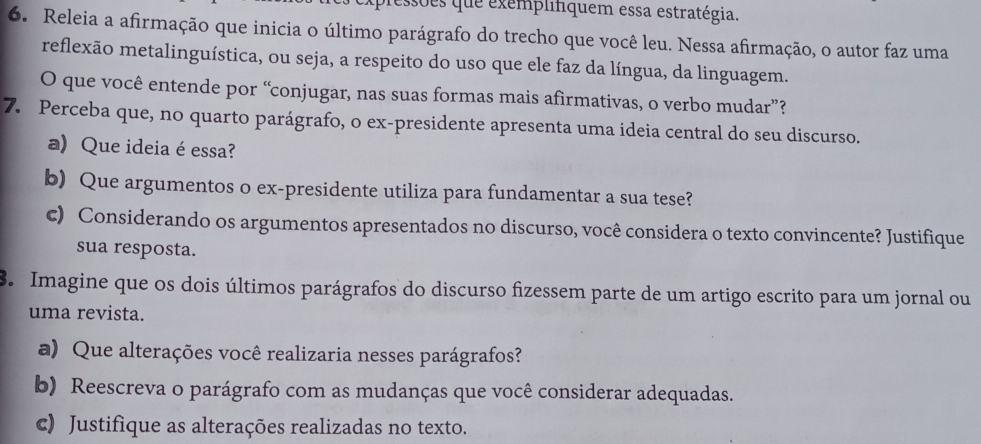 essões que exemplifiquem essa estratégia. 
6. Releia a afirmação que inicia o último parágrafo do trecho que você leu. Nessa afirmação, o autor faz uma 
reflexão metalinguística, ou seja, a respeito do uso que ele faz da língua, da linguagem. 
O que você entende por “conjugar, nas suas formas mais afirmativas, o verbo mudar”? 
7. Perceba que, no quarto parágrafo, o ex-presidente apresenta uma ideia central do seu discurso. 
a) Que ideia é essa? 
b) Que argumentos o ex-presidente utiliza para fundamentar a sua tese? 
c) Considerando os argumentos apresentados no discurso, você considera o texto convincente? Justifique 
sua resposta. 
8. Imagine que os dois últimos parágrafos do discurso fizessem parte de um artigo escrito para um jornal ou 
uma revista. 
a) Que alterações você realizaria nesses parágrafos? 
b) Reescreva o parágrafo com as mudanças que você considerar adequadas. 
c) Justifique as alterações realizadas no texto.