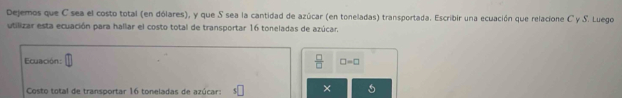 Dejemos que C sea el costo total (en dólares), y que S sea la cantidad de azúcar (en toneladas) transportada. Escribir una ecuación que relacione C y S. Luego 
utilizar esta ecuación para hallar el costo total de transportar 16 toneladas de azúcar. 
Ecuación:  □ /□   □ =□
Costo total de transportar 16 toneladas de azúcar: