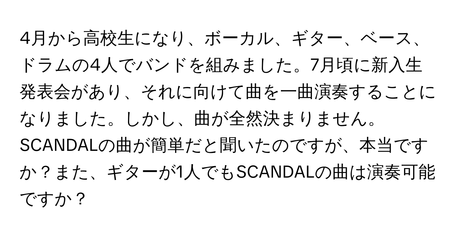 4月から高校生になり、ボーカル、ギター、ベース、ドラムの4人でバンドを組みました。7月頃に新入生発表会があり、それに向けて曲を一曲演奏することになりました。しかし、曲が全然決まりません。SCANDALの曲が簡単だと聞いたのですが、本当ですか？また、ギターが1人でもSCANDALの曲は演奏可能ですか？