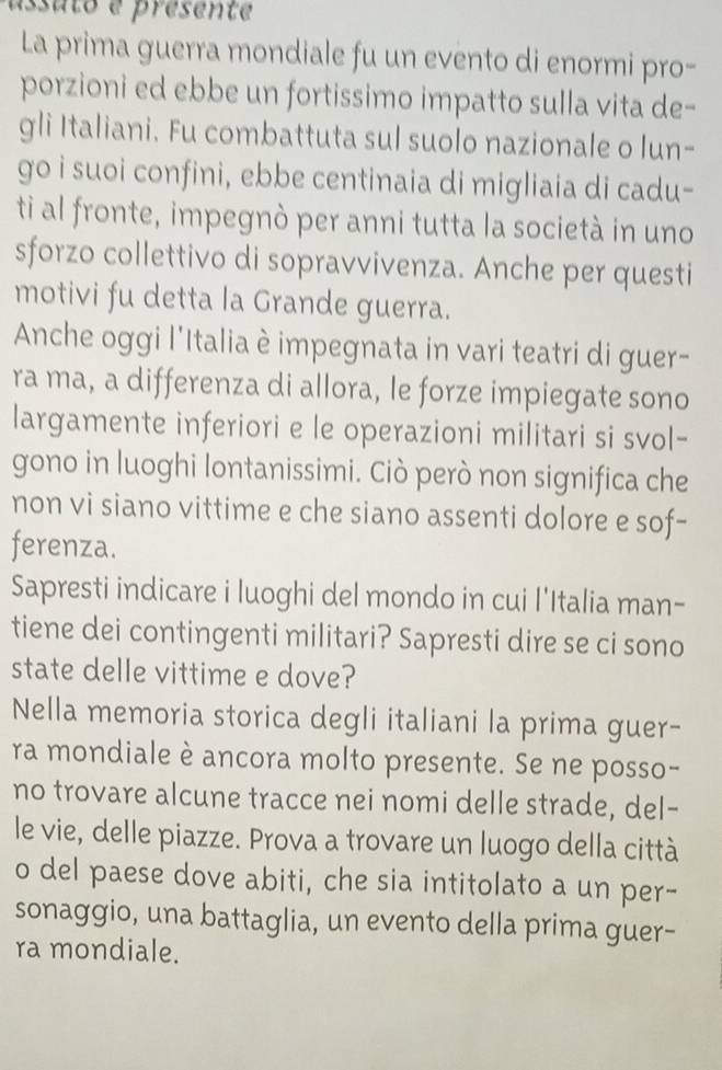 assuto e presente 
La prima guerra mondiale fu un evento di enormi pro- 
porzioni ed ebbe un fortissimo impatto sulla vita de- 
gli Italiani. Fu combattuta sul suolo nazionale o lun- 
go i suoi confini, ebbe centinaia di migliaia di cadu- 
ti al fronte, impegnò per anni tutta la società in uno 
sforzo collettivo di sopravvivenza. Anche per questi 
motivi fu detta la Grande guerra. 
Anche oggi l'Italia è impegnata in vari teatri di guer- 
ra ma, a differenza di allora, le forze impiegate sono 
largamente inferiori e le operazioni militari si svol- 
gono in luoghi lontanissimi. Ciò però non significa che 
non vi siano vittime e che siano assenti dolore e sof- 
ferenza. 
Sapresti indicare i luoghi del mondo in cui l'Italia man- 
tiene dei contingenti militari? Sapresti dire se ci sono 
state delle vittime e dove? 
Nella memoria storica degli italiani la prima guer- 
ra mondiale è ancora molto presente. Se ne posso- 
no trovare alcune tracce nei nomi delle strade, del- 
le vie, delle piazze. Prova a trovare un luogo della città 
o del paese dove abiti, che sia intitolato a un per- 
sonaggio, una battaglia, un evento della prima guer- 
ra mondiale.