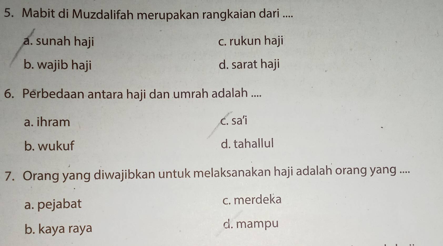 Mabit di Muzdalifah merupakan rangkaian dari ....
a. sunah haji c. rukun haji
b. wajib haji d. sarat haji
6. Perbedaan antara haji dan umrah adalah ....
a. ihram c. sa’i
b. wukuf d. tahallul
7. Orang yang diwajibkan untuk melaksanakan haji adalah orang yang ....
a. pejabat c. merdeka
b. kaya raya
d. mampu