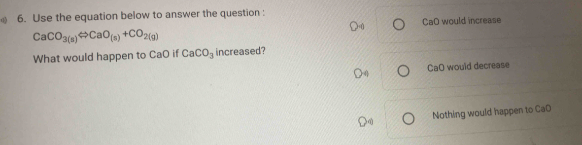 Use the equation below to answer the question :
CaO would increase
CaCO_3(s)Leftrightarrow CaO_(s)+CO_2(g)
What would happen to CaO if CaCO_3 increased?
CaO would decrease
Nothing would happen to CaO
