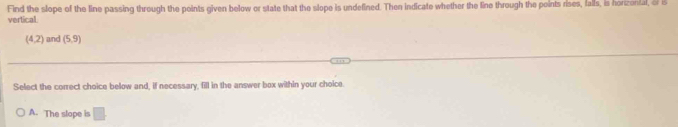 Find the slope of the line passing through the points given below or state that the slope is undefined. Then indicate whether the line through the points rises, falls, is horizonial, & B
vertical
(4,2) and (5,9)
Select the correct choice below and, if necessary, fill in the answer box within your choice.
A. The slope is □