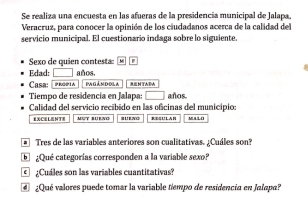 Se realiza una encuesta en las afueras de la presidencia municipal de Jalapa. 
Veracruz, para conocer la opinión de los ciudadanos acerca de la calidad del 
servicio municipal. El cuestionario indaga sobre lo siguiente 
exo de quien con test 
Edad: □ años. 
Casa: [ Propia pa gán dol a SEN TADA 
Tiempo de residencía en Jalapa: □ años 
Calidad del servicio recibido en las oficinas del municipio: 
EXCELENTE MUT BUENG UEN REG ULAR MALO 
Tres de las variables anteriores son cualitativas. ¿Cuáles son? 
a¿Qué categorías corresponden a la variable sexo? 
¿Cuáles son las variables cuantitativas? 
Qué valores puede tomar la variable tiempo de residencia en Jalapa