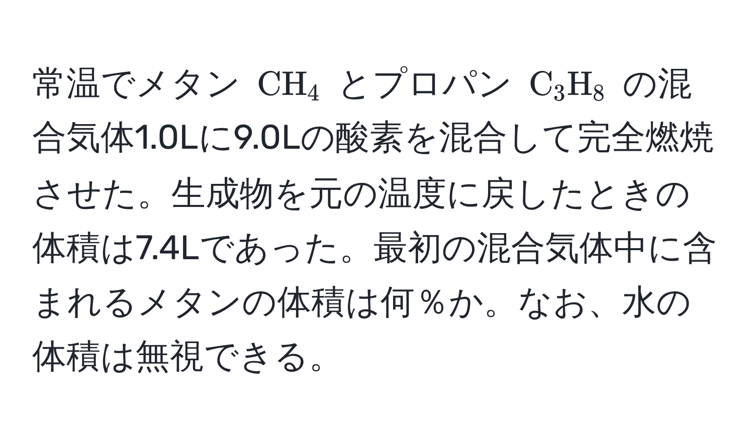 常温でメタン ( CH_4 ) とプロパン ( C_3H_8 ) の混合気体1.0Lに9.0Lの酸素を混合して完全燃焼させた。生成物を元の温度に戻したときの体積は7.4Lであった。最初の混合気体中に含まれるメタンの体積は何％か。なお、水の体積は無視できる。