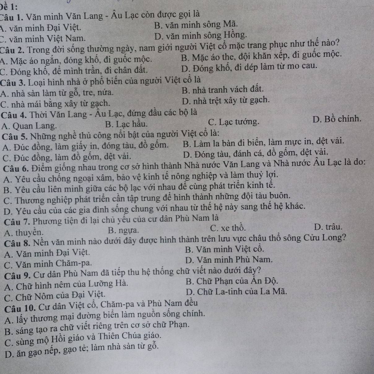 Đề 1:
Câu 1. Văn minh Văn Lang - Âu Lạc còn được gọi là
A. văn minh Đại Việt. B. văn minh sông Mã.
C. văn minh Việt Nam. D. văn minh sông Hồng.
Câu 2. Trong đời sống thường ngày, nam giới người Việt cổ mặc trang phục như thế nào?
A. Mặc áo ngắn, đóng khố, đi guốc mộc. B. Mặc áo the, đội khăn xếp, đi guốc mộc.
C. Đóng khố, để mình trần, đi chân đất. D. Đóng khổ, đi dép làm từ mo cau.
Câu 3. Loại hình nhà ở phổ biến của người Việt cổ là
A. nhà sàn làm từ gỗ, tre, nứa. B. nhà tranh vách đất.
C. nhà mái bằng xây từ gạch. D. nhà trệt xây từ gạch.
Câu 4. Thời Văn Lang - Âu Lạc, đứng đầu các bộ là
A. Quan Lang. B. Lạc hầu. C. Lạc tướng.
D. Bồ chính.
Câu 5. Những nghề thủ công nổi bật của người Việt cổ là:
A. Đúc đồng, làm giấy in, đóng tàu, đồ gốm. B. Làm la bàn đi biển, làm mực in, dệt vải.
C. Đúc đồng, làm đồ gồm, dệt vải. D. Đóng tàu, đánh cá, đồ gốm, dệt vải.
Câu 6. Điểm giống nhau trong cơ sở hình thành Nhà nước Văn Lang và Nhà nước Âu Lạc là do:
A. Yêu cầu chống ngoại xâm, bảo vệ kinh tế nông nghiệp và làm thuỷ lợi.
B. Yêu cầu liên minh giữa các bộ lạc với nhau để cùng phát triển kinh tế.
C. Thương nghiệp phát triển cần tập trung để hình thành những đội tàu buôn.
D. Yêu cầu của các gia đình sống chung với nhau từ thế hệ này sang thế hệ khác.
Câu 7. Phương tiện đi lại chủ yếu của cư dân Phù Nam là
A. thuyên. B. ngựa. C. xe thổ. D. trâu.
Câu 8. Nền văn minh nào dưới đây được hình thành trên lưu vực châu thổ sông Cửu Long?
A. Văn minh Đại Việt. B. Văn minh Việt cổ.
C. Văn minh Chăm-pa.
D. Văn minh Phù Nam.
Câu 9. Cư dân Phù Nam đã tiếp thu hệ thống chữ viết nào dưới đây?
A. Chữ hình nêm của Lưỡng Hà.  B. Chữ Phạn của Ấn Độ.
C. Chữ Nôm của Đại Việt.
D. Chữ La-tinh của La Mã.
Câu 10. Cư dân Việt cổ, Chăm-pa và Phù Nam đều
A. lấy thương mại đường biển làm nguồn sống chính.
B. sáng tạo ra chữ viết riêng trên cơ sở chữ Phạn.
C. sùng mộ Hồi giáo và Thiên Chúa giáo.
D. ăn gạo nếp, gạo tẻ; làm nhà sản từ gỗ.