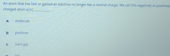 An atom that has lost or gained an electron no longer has a neutral charge. We call this negatively or postivel
charged atom a/n __.
A molecule
B positran
C inert gas