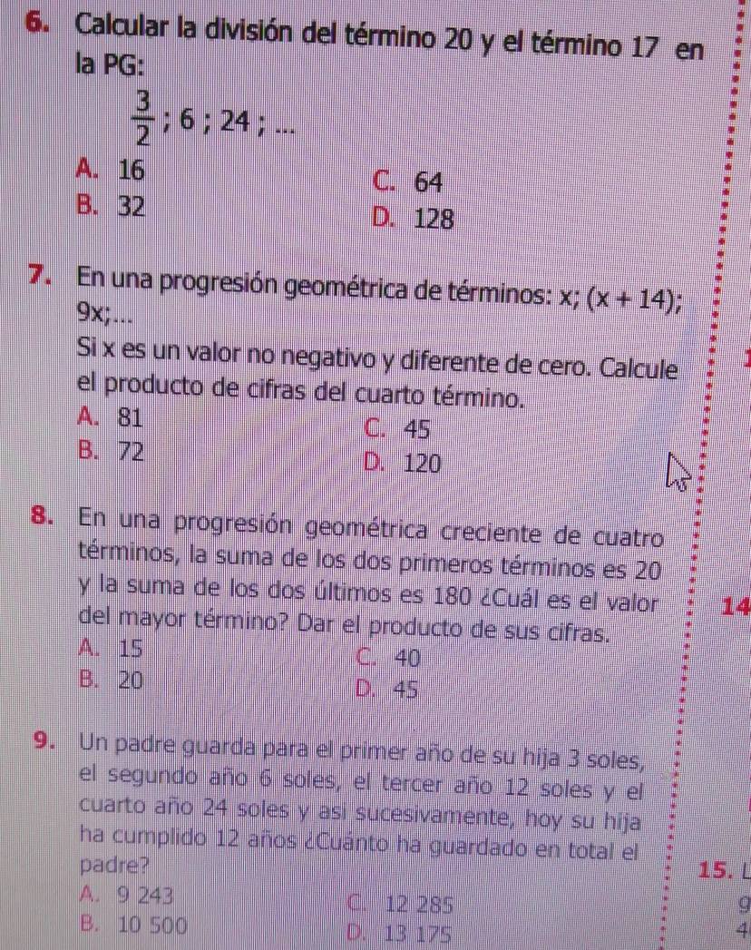 Calcular la división del término 20 y el término 17 en
la PG:
 3/2 ; 6; 24;...
A. 16 C. 64
B. 32 D. 128
7. En una progresión geométrica de términos: x; (x+14);
9x;...
Si x es un valor no negativo y diferente de cero. Calcule
el producto de cifras del cuarto término.
A. 81 C. 45
B. 72 D. 120
8. En una progresión geométrica creciente de cuatro
términos, la suma de los dos primeros términos es 20
y la suma de los dos últimos es 180 ¿Cuál es el valor 14
del mayor término? Dar el producto de sus cifras.
A. 15 C. 40
B. 20 D. 45
9. Un padre guarda para el primer año de su hija 3 soles,
el segundo año 6 soles, el tercer año 12 soles y el
cuarto año 24 soles y asi sucesivamente, hoy su hija
ha cumplido 12 años ¿Cuánto ha guardado en total el
padre? 15. L
A. 9 243 C. 12 285 q
B. 10 500 D. 13 175 4