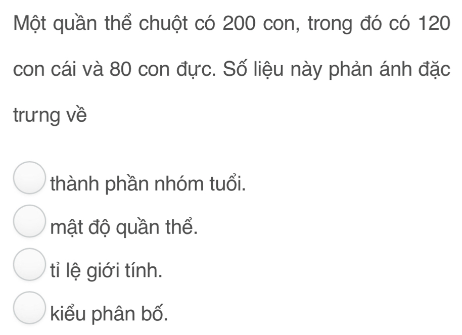 Một quần thể chuột có 200 con, trong đó có 120
con cái và 80 con đực. Số liệu này phản ánh đặc
trưng về
thành phần nhóm tuổi.
mật độ quần thể.
tỉ lệ giới tính.
kiểu phân bố.