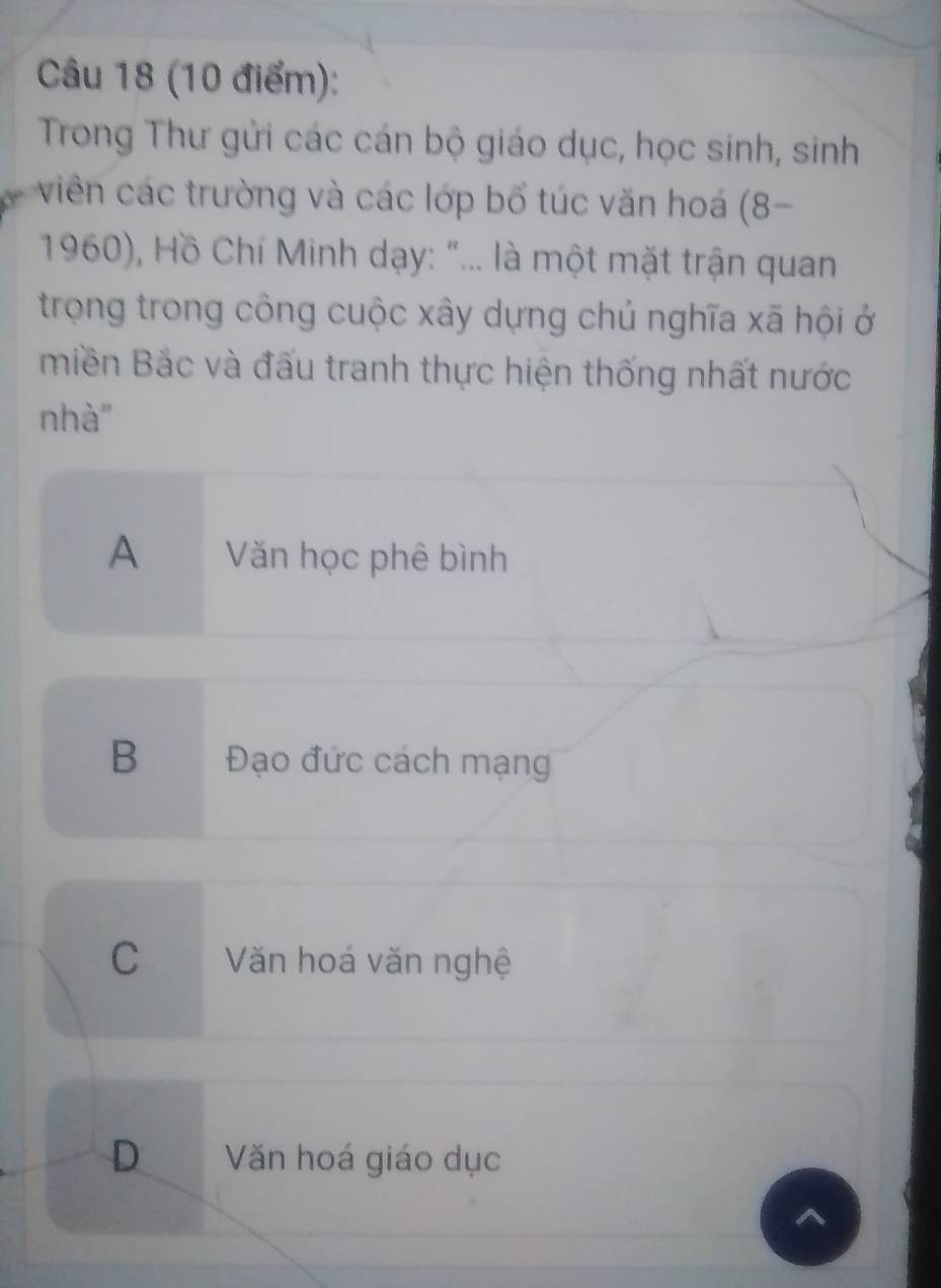 Trong Thư gửi các cán bộ giáo dục, học sinh, sinh
viên các trường và các lớp bố túc văn hoá (8-
1960), Hồ Chí Minh dạy: "... là một mặt trận quan
trọng trong công cuộc xây dựng chủ nghĩa xã hội ở
miền Bắc và đấu tranh thực hiện thống nhất nước
nhà"
A Văn học phê bình
B Đạo đức cách mạng
C Văn hoá văn nghệ
D Văn hoá giáo dục
^