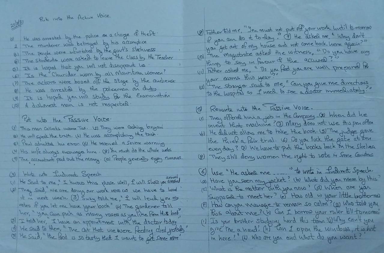 Put into the Active Voice.
251)
() He was arrested by the police on a charge of thert (⑧ Father told me, " you must not put off your work Until to morronw
2 The murderer was betrayed by his accomplice IP you can do it to day? ③ He asked me, " Why don't
81 The people were infuriated by the govt's slockness you get out of my house and not come back here again? "
( The students were asked to leave the class by He Teacher coll The magistrate asked the witness, "Do you have any
() It is hoped that you will not disappant us. ting to say in favourf the accused? "
(6) Is the "Churiday worn by all Mauntian women? (1) Father asked me, " Do you feel you are well prepared for
(? ) The actors were booed overline ofP He stage by the audrence your exams tho year?
81 He was arrested by the polceman on duts (2) The stranger sod to me, " Can you give me direchons
(91 It is hoped you will study for the Examuahon to He hospital as I need to see a doctor immeduately? "
(10) A dishmest man is not respecte
(5) Rewute into the Fassive Voice.
Put into the Passive Voice.
(1) They ofpered himza job in the Company. Q) when did he
( This man collects income Tox. (2) They were cooking bryaui invent that machine? ③ Mary doeo unt use this pen often
() He will speak the truth.(1) He was accomplishing the tash. (1) He didunt allow me to take the book. (5) The judge gave
() Paul admittal hu eror, (6) He received a Severe warning the threR a Pair trial. (6) Do you lock the gate at ten
(2) His uife always excounages him. (B) You must do the whale unkes everyday? Q We have to put te books back on the Shelves
(9) The accountant pand out the mmey. (o1 People generalls enjoy rumours. (⑧) They shill deny women the right to vote in Sme Couwnes
(3) kinte into fudirect Speech
( use " He aske me " to unt in fudirect Speech.
around
(1) He Said to me, I know this place well, Iwill show you arethend (a) Have you seen my jacket? (b) What did you mean by this?
(2) They Said, we are doing our work uoo as we have to hand (c) What is te matter wth you now? (d) when are you
it in next ween. (3 Suzy told me, " I will lend you my Suppose to meet her? (è) How old i your little brotternai
nates if you let me have your book"() The gardener told ( How can you manage to remain so calm? (9) Who told you
her, you can pick as many rases as you like Frm Mis bed, This about me? w Can I borow your ruler bill tomorma?
⑤ I told her, " I have an appointment with the doctor today (1 Is your brother studying hard this term?@uhy can't you
() He sad to them. " The Oat that we were feeding dred yetaldn? give me a hand? ( Can I open the wiudoues, itighot
② He Said, " the Pood is so tasty tant I want to get some more' in here? " ( who are you and what do you want?