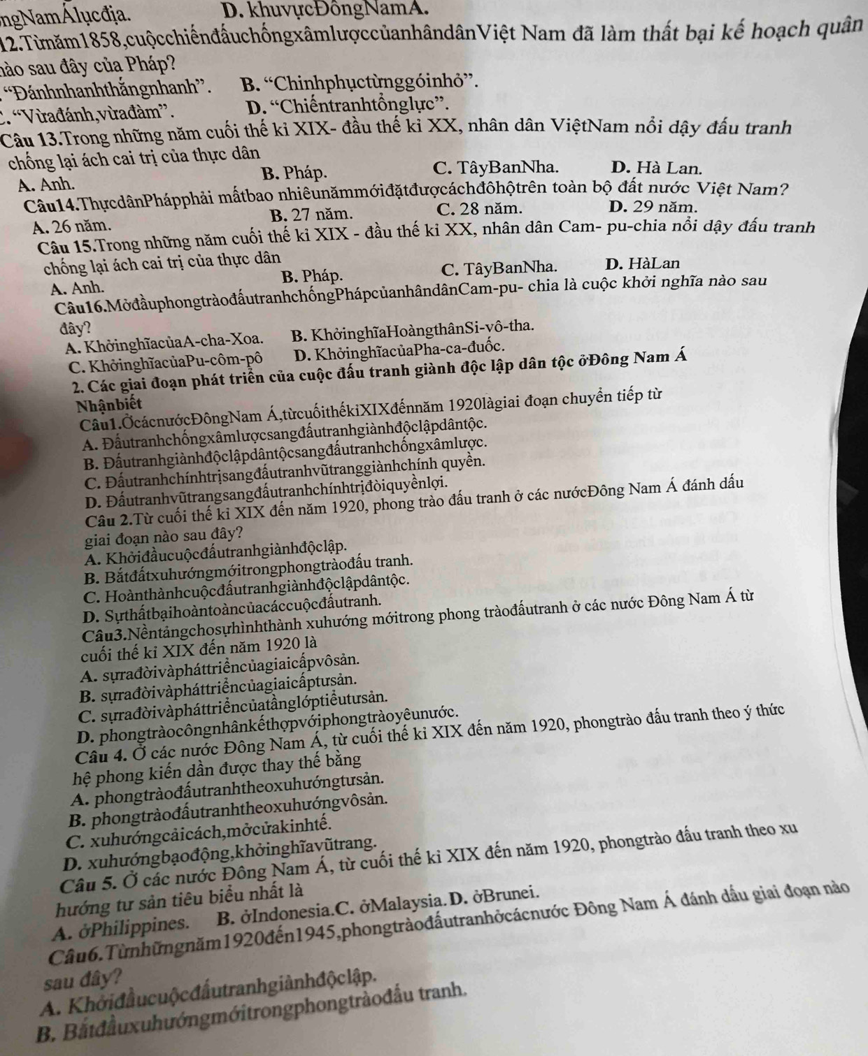 ngNam Á luc đja. D. khuvựcĐôngNamA.
12.Từmăm1858,cuộcchiếnđấuchốngxâmlượccủanhândânViệt Nam đã làm thất bại kế hoạch quân
nào sau đây của Pháp?
“Đánhnhanhthắngnhanh”. B. “Chinhphụctừnggóinhỏ”.. “Vừađánh, vừađàm”. D. “Chiếntranhtổnglực”.
Câu 13.Trong những năm cuối thế ki XIX- đầu thế ki XX, nhân dân ViệtNam nổi dậy đấu tranh
chống lại ách cai trị của thực dân
B. Pháp. C. TâyBanNha. D. Hà Lan.
A. Anh.
Câu14.ThựcdânPhápphải mấtbao nhiêunămmớiđặtđượcáchđôhộtrên toàn bộ đất nước Việt Nam?
A. 26 năm. B. 27 năm.
C. 28 năm. D. 29 năm.
Câu 15.Trong những năm cuối thế ki XIX - đầu thế ki XX, nhân dân Cam- pu-chia nổi dậy đấu tranh
chống lại ách cai trị của thực dân D. HàLan
A. Anh. B. Pháp. C. TâyBanNha.
Câu16.MởđầuphongtràođấutranhchốngPhápcủanhândânCam-pu- chia là cuộc khởi nghĩa nào sau
đây?
A. KhởinghĩacủaA-cha-Xoa. B. KhởinghĩaHoàngthânSi-vô-tha.
C. KhởinghĩacủaPu-côm-pô D. KhởinghĩacủaPha-ca-đuốc.
2. Các giai đoạn phát triển của cuộc đấu tranh giành độc lập dân tộc ởĐông Nam Á
Nhậnbiết
Câu1.ỞcácnướcĐôngNam Á,từcuốithếkiXIXđếnnăm 1920làgiai đoạn chuyển tiếp từ
A. Đấutranhchốngxâmlượcsang đấutranhgiành độ clậpdântộc.
B. Đấutranhgiànhđộclậpdântộcsang đấutranhchốngxâmlược.
C. Đấutranhchínhtrịsangđấutranhvũtranggiànhchính quyền.
D. Đấutranhvũtrangsangđấutranhchínhtrịđòiquyềnlợi.
Câu 2.Từ cuối thế kỉ XIX đến năm 1920, phong trào đấu tranh ở các nướcĐông Nam Á đánh dấu
giai đoạn nào sau đây?
A. Khởiđầucuộcđấutranhgiànhđộclập.
B. Bắtđấtxuhướngmớitrongphongtràođấu tranh.
C. Hoànthànhcuộcđấutranh giành độ clậpdântộc.
D. Sựthấtbạihoàntoàncủacáccuộcđấutranh.
Câu3.Nềntảngchosựhìnhthành xuhướng mớitrong phong tràođấutranh ở các nước Đông Nam Á từ
cuối thế kỉ XIX đến năm 1920 là
A. sựrađờivàpháttriểncủagiaicấpvôsản.
B. sựrađờivàpháttriểncủagiaicấptưsản.
C. sựrađời vàpháttriểncủatầnglớptiểutusản.
D. phongtrào côngnhânkế thợpvớiphongtràoyê unước .
Câu 4. Ở các nước Đông Nam Á, từ cuối thế kỉ XIX đến năm 1920, phongtrào đấu tranh theo ý thức
hệ phong kiến dần được thay thế bằng
A. phongtràođấutranhtheoxuhướngtưsản.
B. phongtràođấutranhtheoxuhướngvôsản.
C. xuhướngcảicách,mởcửakinhtế.
D. xuhướngbạođộng,khởinghĩavũtrang.
Câu 5. Ở các nước Đông Nam Á, từ cuối thế ki XIX đến năm 1920, phongtrào đấu tranh theo xu
hướng tư sản tiêu biểu nhất là
A. ởPhilippines. B. ởIndonesia.C. ởMalaysia.D. ởBrunei.
Cầu6.Từnhữngnăm1920đến1945,phongtràođấutranhởcácnước Đông Nam Á đánh dấu giai đoạn nào
sau đây?
A. Khởiđầucuộcđấutranhgiànhđộclập.
B. Bắtđầuxuhướngmớitrongphongtràođầu tranh.