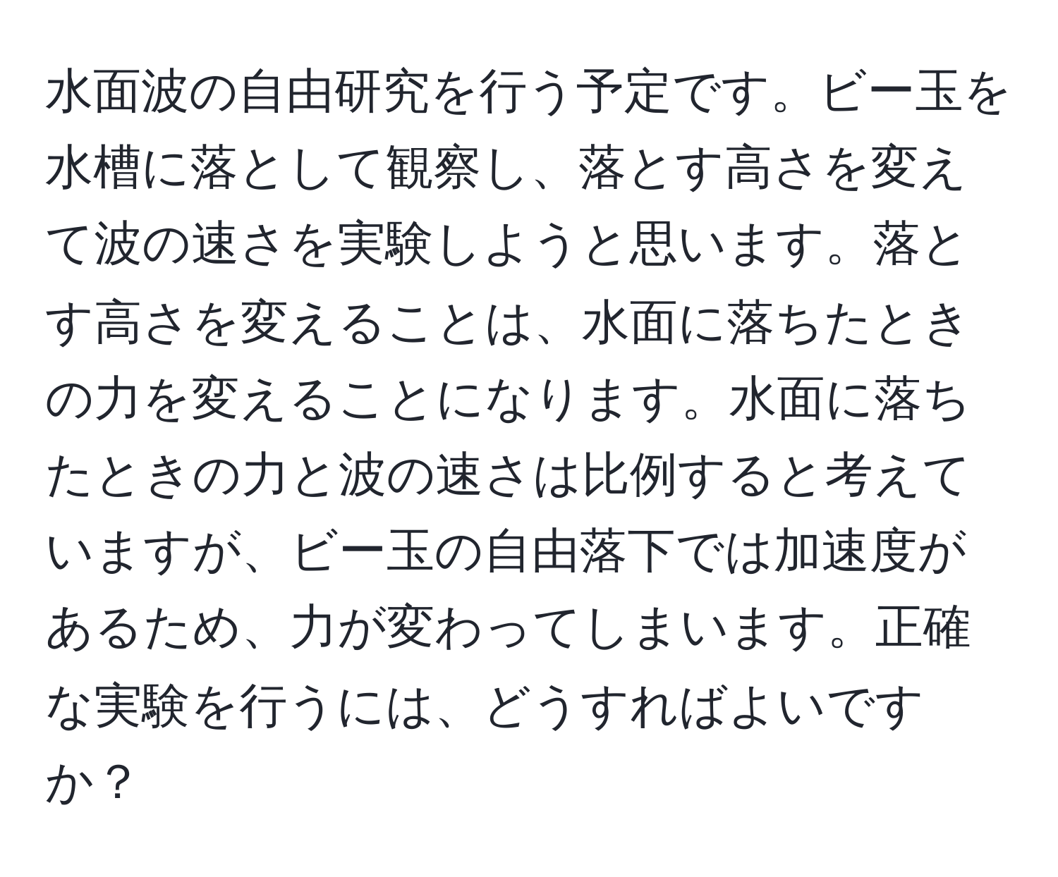 水面波の自由研究を行う予定です。ビー玉を水槽に落として観察し、落とす高さを変えて波の速さを実験しようと思います。落とす高さを変えることは、水面に落ちたときの力を変えることになります。水面に落ちたときの力と波の速さは比例すると考えていますが、ビー玉の自由落下では加速度があるため、力が変わってしまいます。正確な実験を行うには、どうすればよいですか？