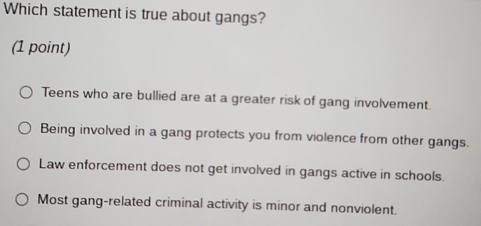 Which statement is true about gangs?
(1 point)
Teens who are bullied are at a greater risk of gang involvement.
Being involved in a gang protects you from violence from other gangs.
Law enforcement does not get involved in gangs active in schools.
Most gang-related criminal activity is minor and nonviolent.