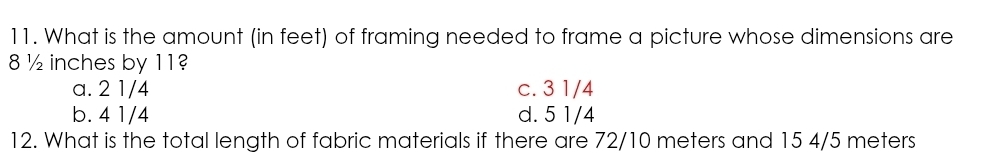 What is the amount (in feet) of framing needed to frame a picture whose dimensions are
8 ½ inches by 11?
a. 2 1/4 c. 3 1/4
b. 4 1/4 d. 5 1/4
12. What is the total length of fabric materials if there are 72/10 meters and 15 4/5 meters