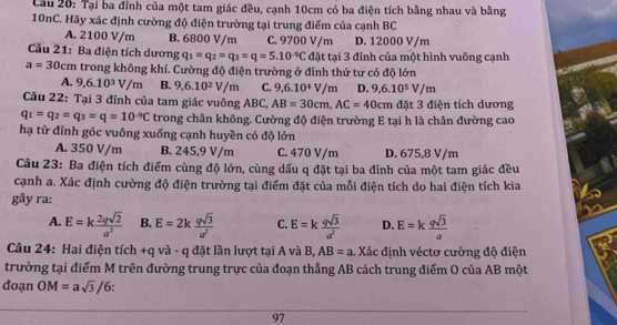 Cầu 20: Tại ba đỉnh của một tam giác đều, cạnh 10cm có ba điện tích bằng nhau và bằng
10nC. Hãy xác định cường độ điện trường tại trung điểm của cạnh BC
A. 2100 V/m B. 6800 V/m C. 9700 V/m D. 12000 V/m
Cầu 21: Ba điện tích dương q_1=q_2=q_3=q=5.10^(-9)Cdittal 1 3 đỉnh của một hình vuông cạnh
a=30cm trong không khí. Cường độ điện trường ở đỉnh thứ tư có độ lớn
A. 9,6.10^3V/m B. 9,6.10^2V/m C. 9,6.10^4V/m D. 9,6.10^5V/m
Câu 22: Tại 3 đỉnh của tam giác vuông ABC, AB=30cm,AC=40cm đặt 3 điện tích dương
q_1=q_2=q_3=q=10^(-9)C trong chân không. Cường độ điện trường E tại h là chân đường cao
hạ từ đỉnh góc vuông xuống cạnh huyền có độ lớn
A. 350 V/m B. 245,9 V/m C. 470 V/m D. 675,8 V/m
Câu 23: Ba điện tích điểm cùng độ lớn, cùng dấu q đặt tại ba đỉnh của một tam giác đều
cạnh a. Xác định cường độ điện trường tại điểm đặt của mỗi điện tích do hai điện tích kia
gây ra:
A. E=k 2qsqrt(2)/a^2  B. E=2k qsqrt(3)/a^2  C. E=k qsqrt(3)/a^2  D. E=k qsqrt(3)/a 
Câu 24: Hai điện tích +q và - q đặt lần lượt tại A và B, AB=a. Xác định véctơ cường độ điện
trường tại điểm M trên đường trung trực của đoạn thẳng AB cách trung điểm O của AB một
đoạn OM=asqrt(3)/6.
97