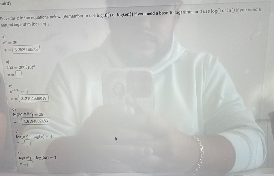 boint) 
Solve for x in the equations below. [Remember to use log10() or logten() if you need a base 10 logarithm, and use le og() or In() if you need a 
natural logarithm (base e).] 
a)
e^x=26
x=|3.258096538
b)
400=200(10)^x
x=□
c)
e^(-0.3x)= 1/2 
x=2..3104906019
d)
ln (50e^(0.99x))=25
x=1.6194882483
e)
log (x^4)+log (x)=4
x=□
f)
log (x^4)-log (2x)=2
x=□