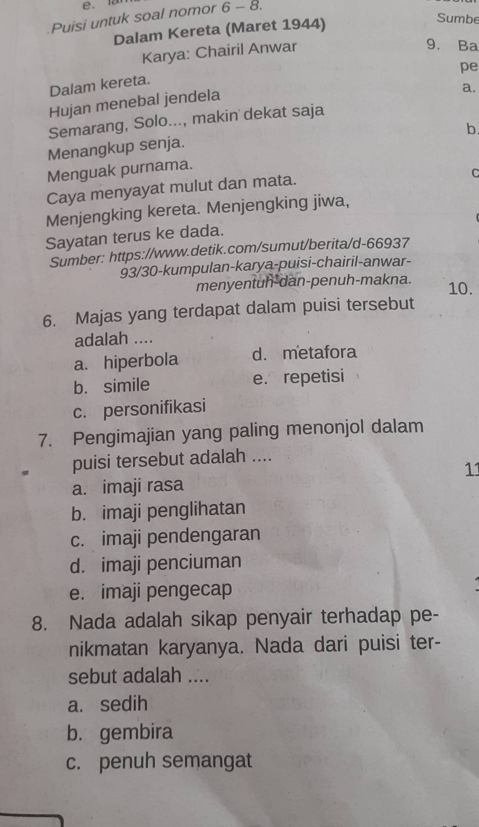 lar
Puisi untuk soal nomor 6-8. 
Dalam Kereta (Maret 1944)
Sumbe
Karya: Chairil Anwar
9. Ba
pe
Dalam kereta.
Hujan menebal jendela
a.
Semarang, Solo..., makin dekat saja
b.
Menangkup senja.
Menguak purnama.
Caya menyayat mulut dan mata.
C
Menjengking kereta. Menjengking jiwa,
Sayatan terus ke dada.
Sumber: https://www.detik.com/sumut/berita/d-66937
93/30-kumpulan-karya-puisi-chairil-anwar-
menyentuh-dan-penuh-makna. 10.
6. Majas yang terdapat dalam puisi tersebut
adalah ....
a. hiperbola
d. metafora
b. simile e. repetisi
c. personifikasi
7. Pengimajian yang paling menonjol dalam
puisi tersebut adalah ....
11
a. imaji rasa
b. imaji penglihatan
c. imaji pendengaran
d. imaji penciuman
e. imaji pengecap
8. Nada adalah sikap penyair terhadap pe-
nikmatan karyanya. Nada dari puisi ter-
sebut adalah ....
a. sedih
b. gembira
c. penuh semangat