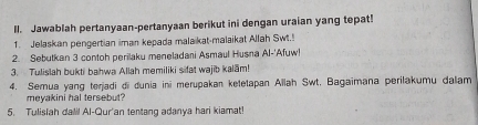 Il. Jawablah pertanyaan-pertanyaan berikut ini dengan uraian yang tepat! 
1. Jelaskan pengertian iman kepada malaikat-malaikat Allah Swt.! 
2. Sebutkan 3 contoh perilaku meneladani Asmaul Husna Al-'Afuw! 
3. Tulislah bukti bahwa Allah memiliki sifat wajib kalam! 
4. Semua yang terjadi di dunia ini merupakan ketetapan Allah Swt. Bagaimana perilakumu dalam 
meyakini hal tersebut? 
5. Tulislah dall! Al-Qur'an tentang adanya hari kiamat!