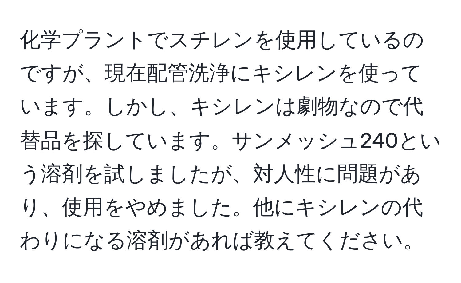 化学プラントでスチレンを使用しているのですが、現在配管洗浄にキシレンを使っています。しかし、キシレンは劇物なので代替品を探しています。サンメッシュ240という溶剤を試しましたが、対人性に問題があり、使用をやめました。他にキシレンの代わりになる溶剤があれば教えてください。