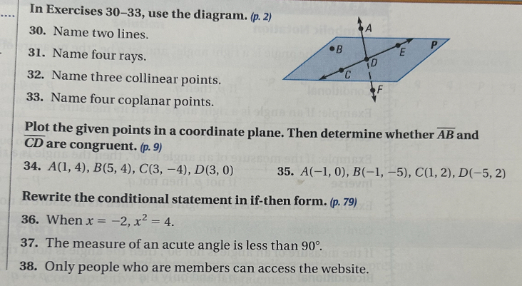 In Exercises 30-33, use the diagram. (p. 2) 
30. Name two lines. 
31. Name four rays. 
32. Name three collinear points. 
33. Name four coplanar points. 
Plot the given points in a coordinate plane. Then determine whether overline AB and
overline CD are congruent. (p. 9)
34. A(1,4), B(5,4), C(3,-4), D(3,0) 35. A(-1,0), B(-1,-5), C(1,2), D(-5,2)
Rewrite the conditional statement in if-then form. (p.79)
36. When x=-2, x^2=4. 
37. The measure of an acute angle is less than 90°. 
38. Only people who are members can access the website.