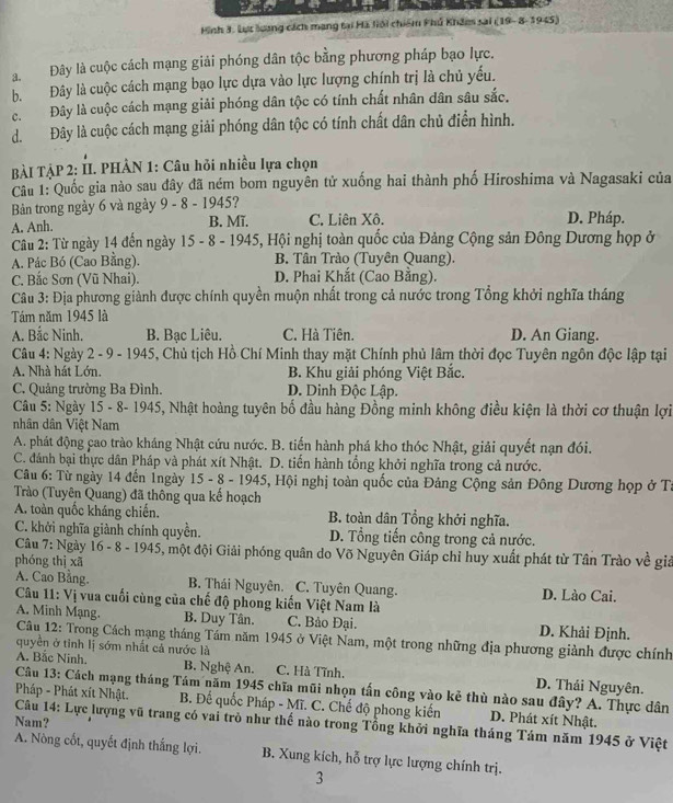 Hình 3. Lực lương cách mạng tại Hã lới chiếm Phủ Khẩmm sai (19- 8- 1945)
a Đây là cuộc cách mạng giải phóng dân tộc bằng phương pháp bạo lực.
b. Đây là cuộc cách mạng bạo lực dựa vào lực lượng chính trị là chủ yếu.
c. Đây là cuộc cách mạng giải phóng dân tộc có tính chất nhân dân sâu sắc.
d. Đây là cuộc cách mạng giải phóng dân tộc có tính chất dân chủ điển hình.
BÀI TẠP 2: II. PHÂN 1: Câu hỏi nhiều lựa chọn
Câu 1: Quốc gia nào sau đây đã ném bom nguyên tử xuống hai thành phố Hiroshima và Nagasaki của
Bản trong ngày 6 và ngày 9 - 8 - 1945?
A. Anh. B. Mĩ. C. Liên Xô. D. Pháp.
Câu 2: Từ ngày 14 đến ngày 15 - 8 - 1945, Hội nghị toàn quốc của Đảng Cộng sản Đông Dương họp ở
A. Pác Bó (Cao Bằng). B. Tân Trào (Tuyên Quang).
C. Bắc Sơn (Vũ Nhai). D. Phai Khắt (Cao Bằng).
Câu 3: Địa phương giành được chính quyền muộn nhất trong cả nước trong Tổng khởi nghĩa tháng
Tám năm 1945 là
A. Bắc Ninh. B. Bạc Liêu. C. Hà Tiên. D. An Giang.
Câu 4: Ngày 2 - 9 - 1945, Chủ tịch Hồ Chí Minh thay mặt Chính phủ lâm thời đọc Tuyên ngôn độc lập tại
A. Nhà hát Lớn. B. Khu giải phóng Việt Bắc.
C. Quảng trường Ba Đình. D. Dinh Độc Lập.
Câu 5: Ngày 15 - 8- 1945, Nhật hoàng tuyên bố đầu hàng Đồng minh không điều kiện là thời cơ thuận lợi
nhân dân Việt Nam
A. phát động cao trào kháng Nhật cứu nước. B. tiến hành phá kho thóc Nhật, giải quyết nạn đói.
C. đánh bại thực dân Pháp và phát xít Nhật. D. tiến hành tổng khởi nghĩa trong cả nước.
Câu 6: Từ ngày 14 đến 1ngày 15 - 8 - 1945, Hội nghị toàn quốc của Đảng Cộng sản Đông Dương họp ở Tư
Trào (Tuyên Quang) đã thông qua kể hoạch
A. toàn quốc kháng chiến. B. toàn dân Tổng khởi nghĩa.
C. khởi nghĩa giành chính quyền.  D. Tổng tiến công trong cả nước.
Câu 7: Ngày 16 - 8 - 1945, một đội Giải phóng quân do Võ Nguyên Giáp chỉ huy xuất phát từ Tân Trào về giả
phóng thì xā
A. Cao Băng. B. Thái Nguyên. C. Tuyên Quang. D. Lào Cai.
Câu 11: Vị vua cuối cùng của chế độ phong kiến Việt Nam là
A. Minh Mạng. B. Duy Tân. C. Bảo Đại. D. Khải Định.
Câu 12: Trong Cách mạng tháng Tám năm 1945 ở Việt Nam, một trong những địa phương giành được chính
quyên ở tỉnh lị sớm nhất cả nước là
A. Bắc Ninh. B. Nghệ An. C. Hà Tĩnh. D. Thái Nguyên.
Câu 13: Cách mạng tháng Tám năm 1945 chĩa mũi nhọn tấn công vào kẻ thù nào sau đây? A. Thực dân
Pháp - Phát xít Nhật. B. Để quốc Pháp - Mĩ. C. Chế độ phong kiến D. Phát xít Nhật.
Nam?
Câu 14: Lực lượng vũ trang có vai trò như thế nào trong Tổng khởi nghĩa tháng Tám năm 1945 ở Việt
A. Nòng cốt, quyết định thắng lợi. B. Xung kích, hỗ trợ lực lượng chính trị.
3