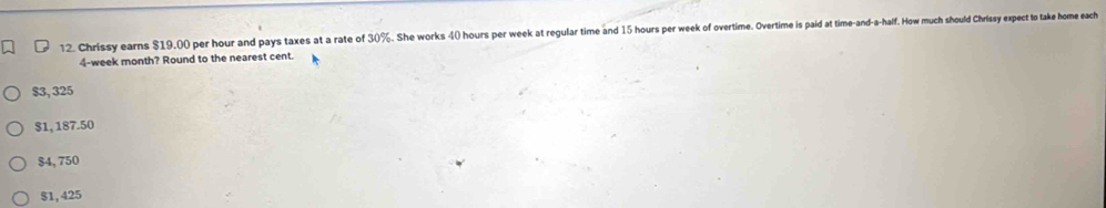 Chrissy earns $19,00 per hour and pays taxes at a rate of 30%. She works 40 hours per week at regular time and 15 hours per week of overtime. Overtime is paid at time-and-a-half. How much should Chrissy expect to take home each
4-week month? Round to the nearest cent.
$3, 325
$1, 187.50
$4,750
$1,425