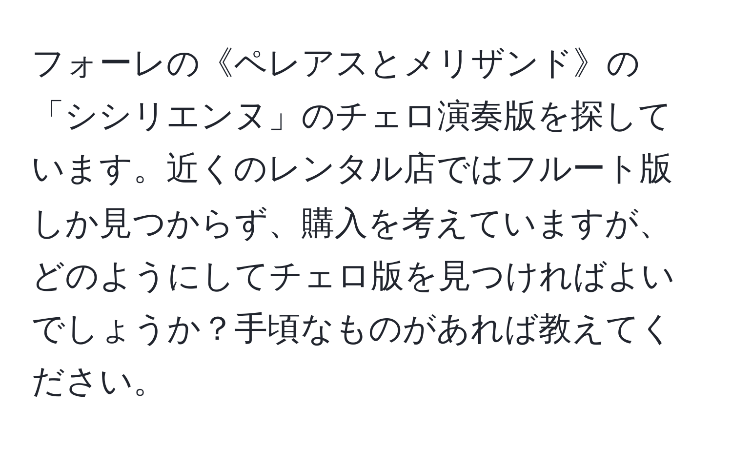 フォーレの《ペレアスとメリザンド》の「シシリエンヌ」のチェロ演奏版を探しています。近くのレンタル店ではフルート版しか見つからず、購入を考えていますが、どのようにしてチェロ版を見つければよいでしょうか？手頃なものがあれば教えてください。