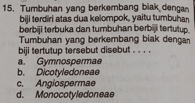 Tumbuhan yang berkembang biak dengan
biji terdiri atas dua kelompok, yaitu tumbuhan
berbiji terbuka dan tumbuhan berbiji tertutup.
Tumbuhan yang berkembang biak dengan
biji tertutup tersebut disebut . . . .
a. Gymnospermae
b. Dicotyledoneae
c. Angiospermae
d. Monocotyledoneae