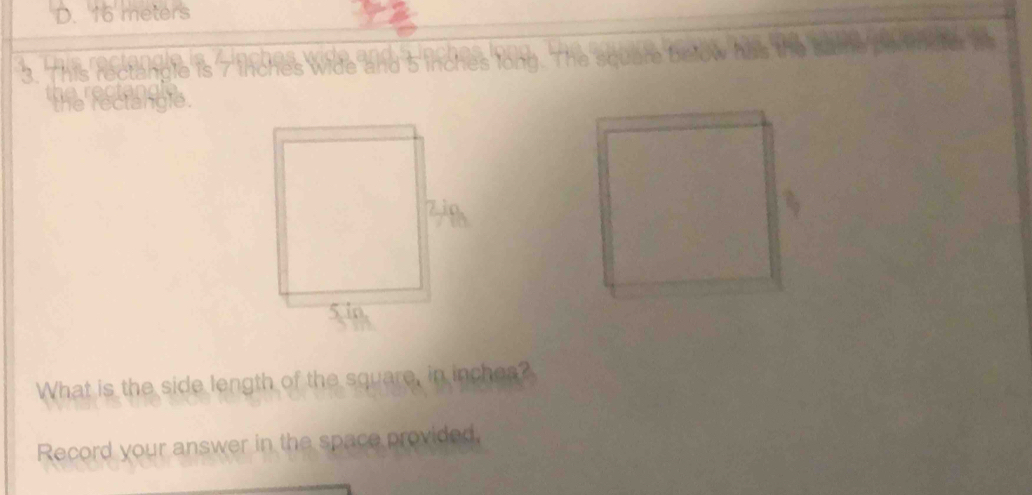 D. 16 meters
3. This rectangle is 7 woe d e ? 5 inches long. The square be
the rectangie.
What is the side length of the square, in inches?
Record your answer in the space provided,