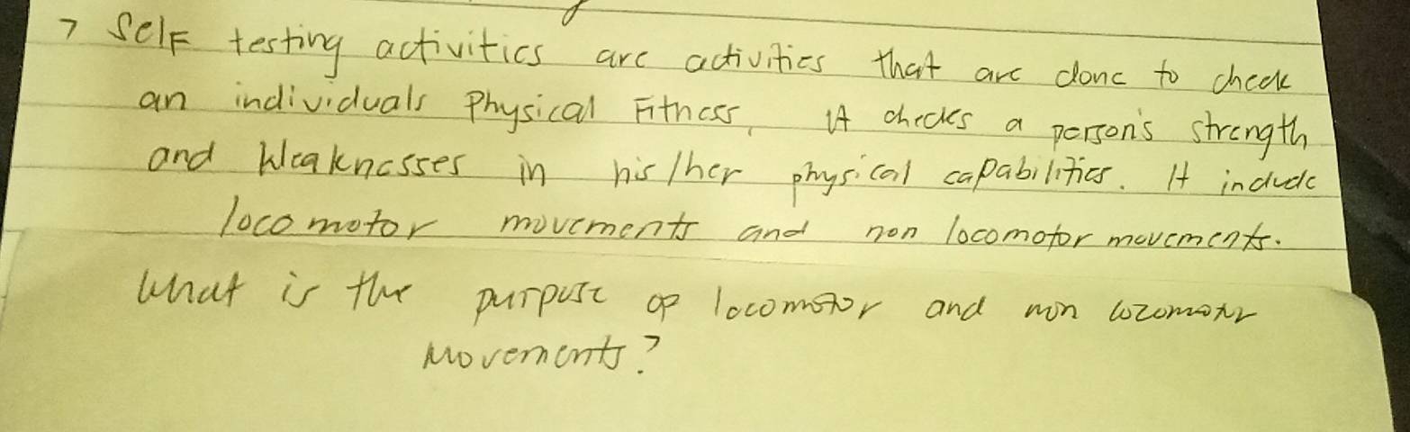 ? Self testing activities are activities that are donc to cheak 
an individuals physical Fithess I4 checkes a person's strength 
and bleaknosses in his/her physicai capabilities. 1 incudy 
locomotor movements and non locomofor movements. 
what is the purpost o locomoor and mon locomonr 
Movements?