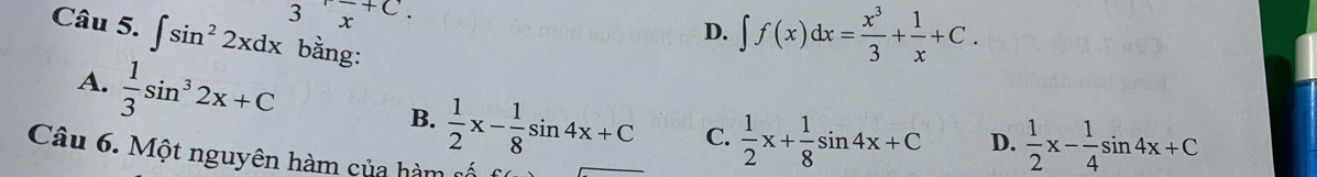 3x^(+C).
D. ∈t f(x)dx= x^3/3 + 1/x +C. 
Câu 5. ∈t sin^22xdx bằng:
A.  1/3 sin^32x+C
B.  1/2 x- 1/8 sin 4x+C C.  1/2 x+ 1/8 sin 4x+C D.  1/2 x- 1/4 sin 4x+C
Câu 6. Một nguyên hàm của hàm