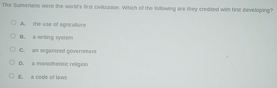 The Sumerians were the world's first civilization. Which of the following are they credited with first developing?
A. the use of agriculture
B. a writing system
C. an organized government
D. a monotheistic religion
E. a code of laws