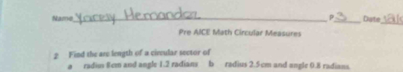 Name_ P_ Date_ 
Pre AICE Math Circular Measures 
2 Find the are length of a circular sector of 
a radius 8cm and angle 1.2 radians b radius 2.5cm and angle 0.8 radians.