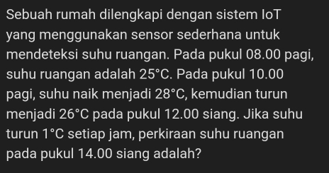 Sebuah rumah dilengkapi dengan sistem IoT 
yang menggunakan sensor sederhana untuk 
mendeteksi suhu ruangan. Pada pukul 08.00 pagi, 
suhu ruangan adalah 25°C. Pada pukul 10.00
pagi, suhu naik menjadi 28°C , kemudian turun 
menjadi 26°C pada pukul 12.00 siang. Jika suhu 
turun 1°C setiap jam, perkiraan suhu ruangan 
pada pukul 14.00 siang adalah?