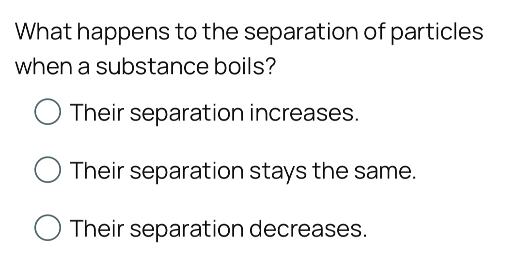 What happens to the separation of particles
when a substance boils?
Their separation increases.
Their separation stays the same.
Their separation decreases.