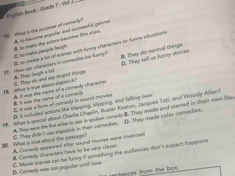 English Book - Grade 7 - Vol 2_
16. What is the purpose of comedy?
A. to become popular and successful genres
B. to make the actors become film stars.
D. to create a lot of scenes with funny characters or funny situations
B. They do normal things
C. to make people laugh
D. They tell us funny stories
17. How can characters in comedies be funny?
A. They laugh a lot
C. They do and say stupid things
18. What is true about slapstick?
A. It was the name of a comedy character
B. It was the name of a comedy
C. It was a form of comedy in sound movies
D. It included actions like slapping, slipping, and falling over
19. What is special about Charlie Chaplin, Buster Keaton, Jacques Tati, and Woody Allen?
A. They were the first artist to star in spoken comedy B. They made and starred in their own film
C. They didn’t use slapstick in their comedies. D. They made color comedies.
20. What is true about the passage?
A. Comedy appeared after sound movies were invented
B. Comedy characters have to be very clever
C. Movie scenes can be funny if something the audiences don’t expect happens
D. Comedy was not popular until now
contences from the box.