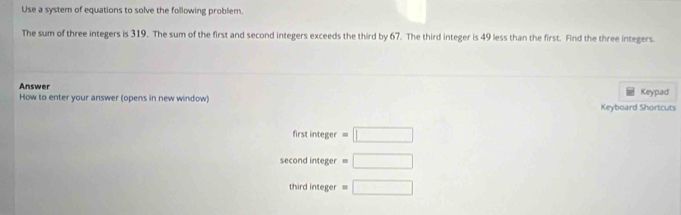 Use a system of equations to solve the following problem.
The sum of three integers is 319. The sum of the first and second integers exceeds the third by 67. The third integer is 49 less than the first. Find the three integers.
Answer
How to enter your answer (opens in new window) Keyboard Shortcuts Keypad
first integer =□
second integer =□
third integer =□