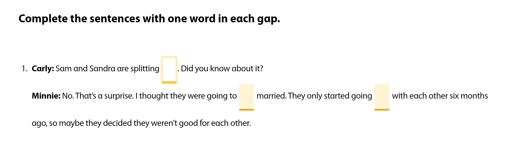 Complete the sentences with one word in each gap. 
1. Carly: Sam and Sandra are splitting □. Did you know about it? 
□ 
Minnie: No. That’s a surprise. I thought they were going to _ □  married. They only started going with each other six months
ago, so maybe they decided they weren’t good for each other.