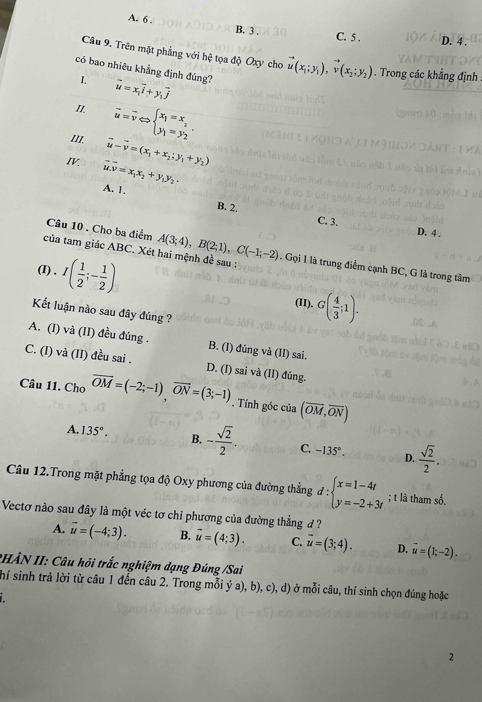 A. 6 .
B. 3 . C. 5 . D. 4 .
Câu 9. Trên mặt phẳng với hệ tọa độ Oxy cho vector u(x_1;y_1),vector v(x_2;y_2). Trong các khẳng định
có bao nhiêu khẳng định đúng?
I. vector u=x_1vector i+y_1vector j
II. overline u=overline vLeftrightarrow beginarrayl x_1=x_2 y_1=y_2endarray. .
III. vector u-vector v=(x_1+x_2;y_1+y_2)
IV. vector u.vector v=x_1x_2+y_1y_2.
A. 1.
B. 2.
C. 3. D. 4 .
của tam giác ABC. Xét hai mệnh đề sau :
Câu 10 . Cho ba điểm A(3;4),B(2;1),C(-1;-2). Gọi I là trung điểm cạnh BC, G là trong tâm
(I) . I( 1/2 ;- 1/2 )
(II). G( 4/3 ;1).
Kết luận nào sau đây đúng ?
A. (I) và (II) đều đúng . B. (I) đúng và (II) sai.
C. (I) và (II) đều sai . D. (I) sai và (II) đúng.
Câu 11. Cho vector OM=(-2;-1)vector ON=(3;-1). Tính góc của (overline OM,overline ON)
A. 135°.
B. - sqrt(2)/2 .
C. -135°.
D.  sqrt(2)/2 .
Câu 12.Trong mặt phẳng tọa độ Oxy phương của đường thẳng d:beginarrayl x=1-4t y=-2+3tendarray.; t là tham số.
Vectơ nào sau đây là một véc tơ chỉ phương của đường thẳng đ
A. vector u=(-4;3). B. vector u=(4;3). C. vector u=(3;4). D. vector u=(1;-2).
PHẢN II: Câu hỏi trắc nghiệm dạng Đúng /Sai
(hí sinh trả lời từ câu 1 đến câu 2. Trong mỗi ý a), b), c), d) ở mỗi câu, thí sinh chọn đúng hoặc
i
2