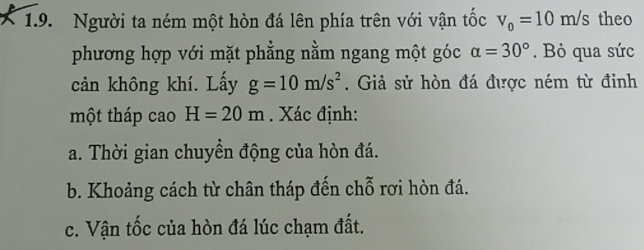 Người ta ném một hòn đá lên phía trên với vận tốc v_0=10m/s theo 
phương hợp với mặt phẳng nằm ngang một góc alpha =30°. Bỏ qua sức 
cản không khí. Lấy g=10m/s^2. Giả sử hòn đá được ném từ đỉnh 
một tháp cao H=20m. Xác định: 
a. Thời gian chuyền động của hòn đá. 
b. Khoảng cách từ chân tháp đến chỗ rơi hòn đá. 
c. Vận tốc của hòn đá lúc chạm đất.