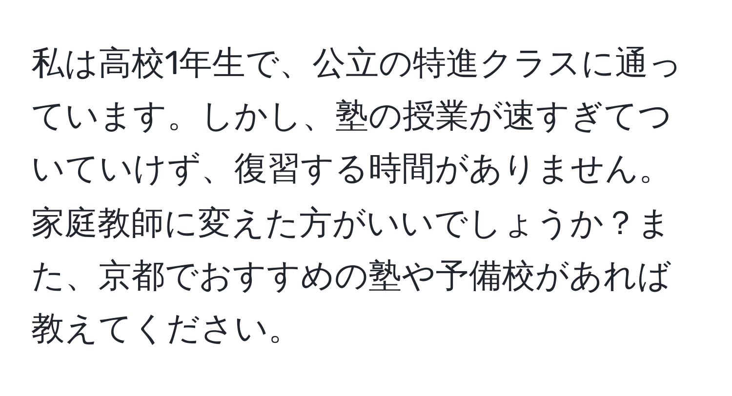 私は高校1年生で、公立の特進クラスに通っています。しかし、塾の授業が速すぎてついていけず、復習する時間がありません。家庭教師に変えた方がいいでしょうか？また、京都でおすすめの塾や予備校があれば教えてください。