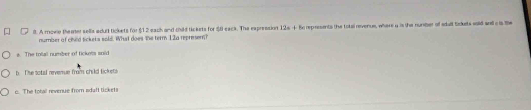 A movie theater sells adult tickets for $12 each and child tickets for $B each. The expression 124 + 8c represents the total revenue, where 4 is the number of sdult Sckets soid and e is the
number of child tickets sold. What does the term 12a represent?
a. The total number of tickets sold
b The total revenue from child tickets
c. The total revenue from adult tickets