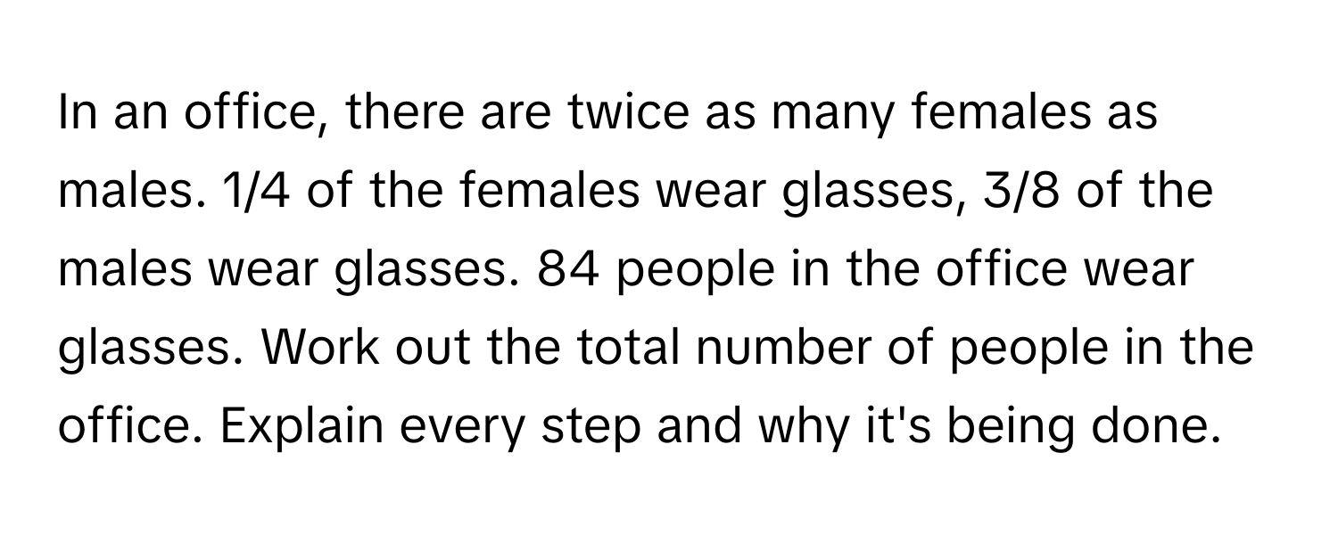 In an office, there are twice as many females as males. 1/4 of the females wear glasses, 3/8 of the males wear glasses. 84 people in the office wear glasses. Work out the total number of people in the office. Explain every step and why it's being done.