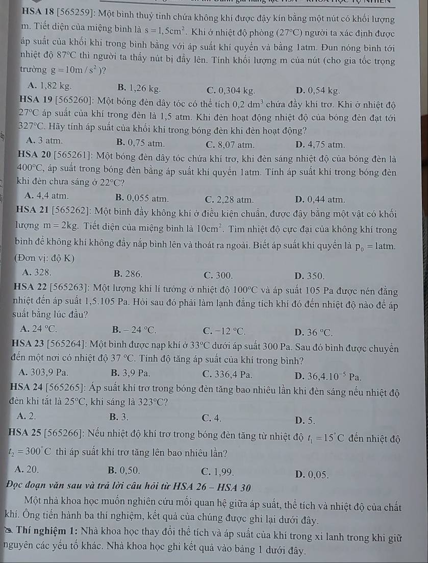 HSA 18 [565259]: Một bình thuỷ tinh chứa không khí được đậy kín bằng một nút có khối lượng
m. Tiết diện của miệng bình là s=1,5cm^2 Khi ở nhiệt độ phòng (27°C) người ta xác định được
áp suất của khối khi trong bình bằng với áp suất khí quyền và bằng 1atm. Đun nóng bình tới
nhiệt độ 87°C thì người ta thấy nút bị đầy lên. Tính khối lượng m của nút (cho gia tốc trọng
trường g=10m/s^2) ?
A. 1,82 kg. B. 1,26 kg. C. 0,304 kg. D. 0,54 kg.
HSA 19 [565260]: Một bóng đèn dây tóc có thể tích 0,2dm^3 chứa đầy khí trơ. Khi ở nhiệt độ
27°C áp suất của khí trong đèn là 1,5 atm. Khi đèn hoạt động nhiệt độ của bóng đèn đạt tới
327°C C. Hãy tính áp suất của khối khí trong bóng đèn khi đèn hoạt động?
A. 3 atm. B. 0,75 atm. C. 8,07 atm. D. 4,75 atm.
HSA 20 [565261]: Một bóng đèn dây tóc chứa khí trơ, khi đèn sáng nhiệt độ của bóng đèn là
400°C T, áp suất trong bóng đèn bằng áp suất khí quyển 1atm. Tính áp suất khí trong bóng đèn
khi đèn chưa sáng ở 22°C ?
A. 4,4 atm. B. 0,055 atm. C. 2,28 atm. D. 0,44 atm.
HSA 21 [565262]: Một bình đầy không khí ở điều kiện chuẩn, được đậy bằng một vật có khối
lượng m=2kg Tiết diện của miệng bình là 10cm^2 Tìm nhiệt độ cực đại của không khí trong
bình để không khí không đầy nắp bình lên và thoát ra ngoài. Biết áp suất khí quyền là p_0= 1atm.
(Đơn vị: độ K)
A. 328. B. 286. C. 300. D. 350.
HSA 22 [565263]: Một lượng khí lí tưởng ở nhiệt độ 100°C và áp suất 105 Pa được nén đẳng
nhiệt đến áp suất 1,5.105 Pa. Hỏi sau đó phải làm lạnh đẳng tích khí đó đến nhiệt độ nào để áp
suất bằng lúc đầu?
A. 24°C. B. -24°C. C. -12°C. D. 36°C.
HSA 23 [565264]: Một bình được nạp khí ở 33°C dưới áp suất 300 Pa. Sau đó bình được chuyển
đến một nơi có nhiệt độ 37°C. Tính độ tăng áp suất của khí trong bình?
A. 303,9 Pa. B. 3,9 Pa. C. 336,4 Pa. D. 36,4.10^(-5)Pa.
HSA 24 [565265]: Áp suất khí trơ trong bóng đèn tăng bao nhiêu lần khi đèn sáng nếu nhiệt độ
đèn khi tắt là 25°C , khi sáng là 323°C 2
A. 2. B. 3. C. 4. D. 5.
HSA 25 [565266]: Nếu nhiệt độ khí trơ trong bóng đèn tăng từ nhiệt độ t_1=15°C đến nhiệt độ
t_2=300°C thì áp suất khí trơ tăng lên bao nhiêu lần?
A. 20. B. 0,50. C. 1,99. D. 0,05.
Đọc đoạn văn sau và trả lời câu hỏi từ HSA 26 - HSA 30
Một nhà khoa học muốn nghiên cứu mối quan hệ giữa áp suất, thể tích và nhiệt độ của chất
khí. Ông tiến hành ba thí nghiệm, kết quả của chúng được ghi lại dưới đây.
* Thí nghiệm 1: Nhà khoa học thay đổi thể tích và áp suất của khí trong xi lanh trong khi giữ
nguyên các yếu tố khác. Nhà khoa học ghi kết quả vào bảng 1 dưới đây.