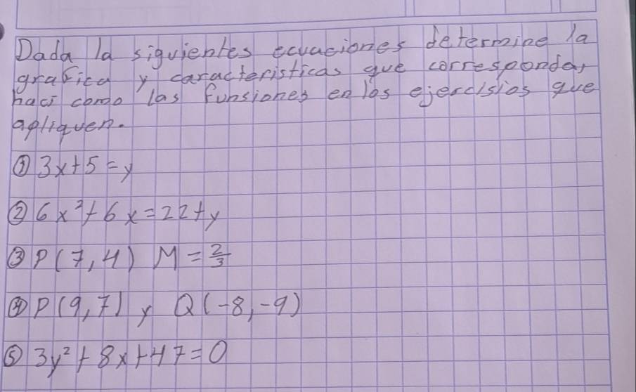 Dada la siquientes ecaciones determine la 
gravild y caracteristicas gue corresponda, 
haci como las funsiones enlos ejercisios gue 
aplieven. 
③ 3x+5=y
② 6x^2+6x=22+y
③ P(7,4)M= 2/3 
④ P(9,7) X Q(-8,-9)
⑤ 3y^2+8x+47=0