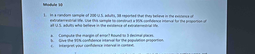 Module 10 
1. In a random sample of 200 U.S. adults, 38 reported that they believe in the existence of 
extraterrestrial life. Use this sample to construct a 95% confidence interval for the proportion of 
all U.S. adults who believe in the existence of extraterrestrial life. 
a. Compute the margin of error? Round to 3 decimal places. 
b. Give the 95% confidence interval for the population proportion. 
c. Interpret your confidence interval in context.