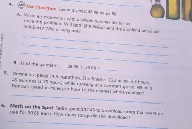 Use Structure Susan divided 38.08 by 23.80. 
A. Write an expression with a whole-number divisor to 
solve the problem. Will both the divisor and the dividend be whole 
numbers? Why or why not? 
_ 
_ 
_ 
B. Find the quotient. 38.08/ 23.80= _ 
5。 Donna is a pacer in a marathon. She finishes 26.2 miles in 3 hours
45 minutes (3.75 hours) while running at a constant speed. What is 
_ 
Donna's speed in miles per hour to the nearest whole number? 
6. Math on the Spot Sadie spent $12.46 to download songs that were on 
_ 
sale for $0.89 each. How many songs did she download?